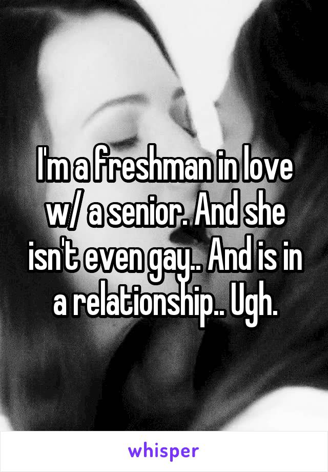 I'm a freshman in love w/ a senior. And she isn't even gay.. And is in a relationship.. Ugh.