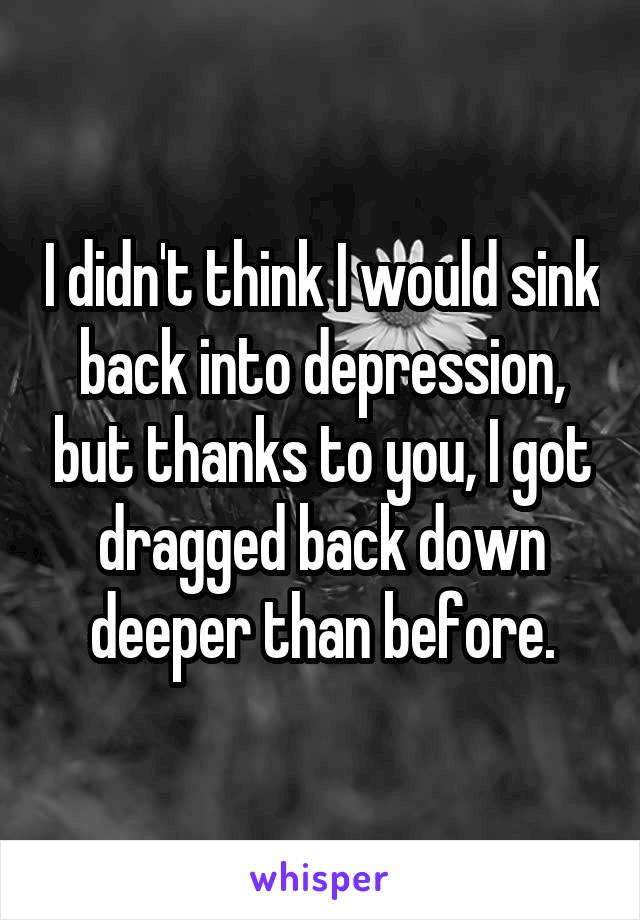 I didn't think I would sink back into depression, but thanks to you, I got dragged back down deeper than before.