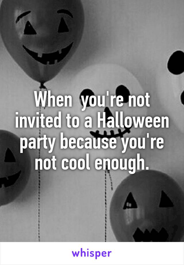When  you're not invited to a Halloween party because you're not cool enough.
