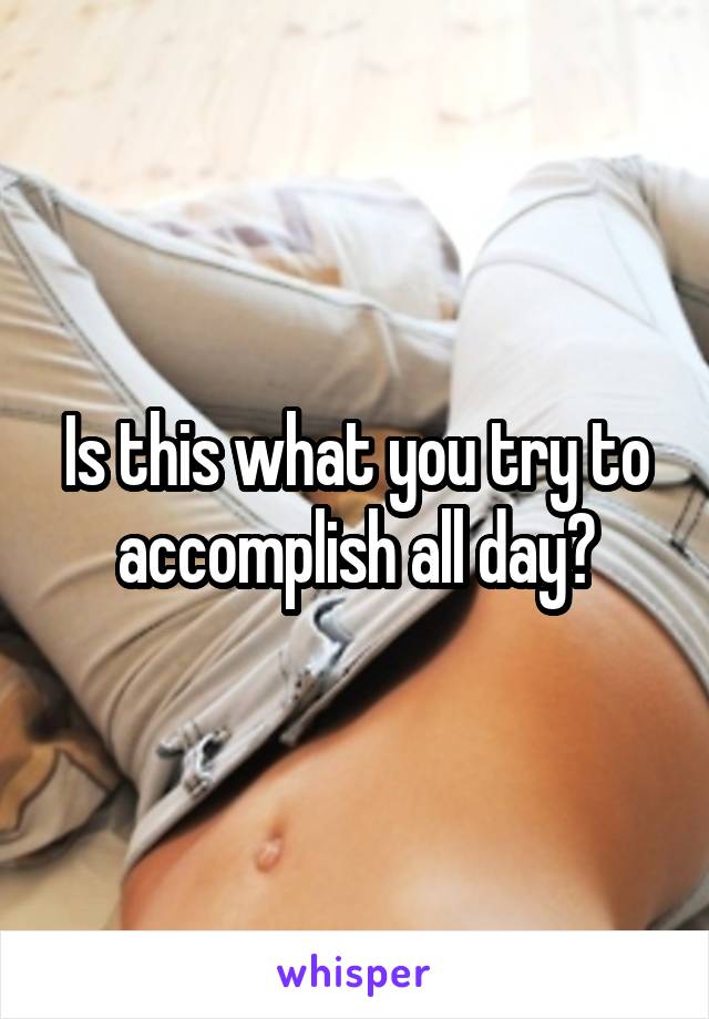 Is this what you try to accomplish all day?