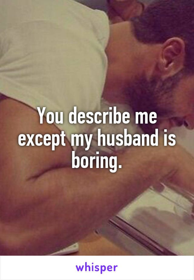 You describe me except my husband is boring.