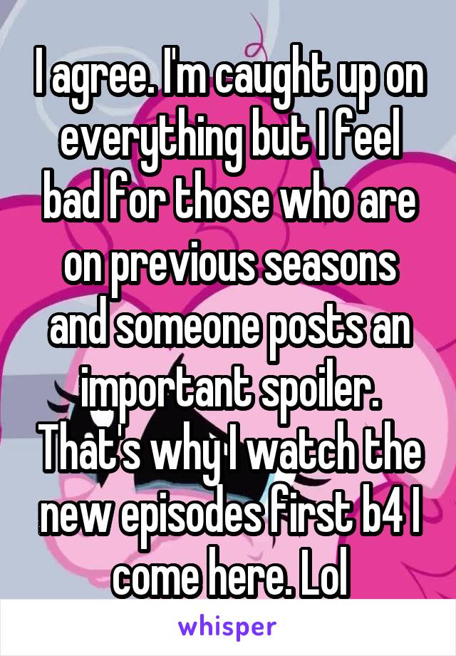 I agree. I'm caught up on everything but I feel bad for those who are on previous seasons and someone posts an important spoiler. That's why I watch the new episodes first b4 I come here. Lol