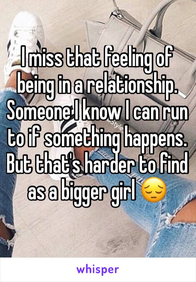 I miss that feeling of being in a relationship. Someone I know I can run to if something happens. But that's harder to find as a bigger girl 😔