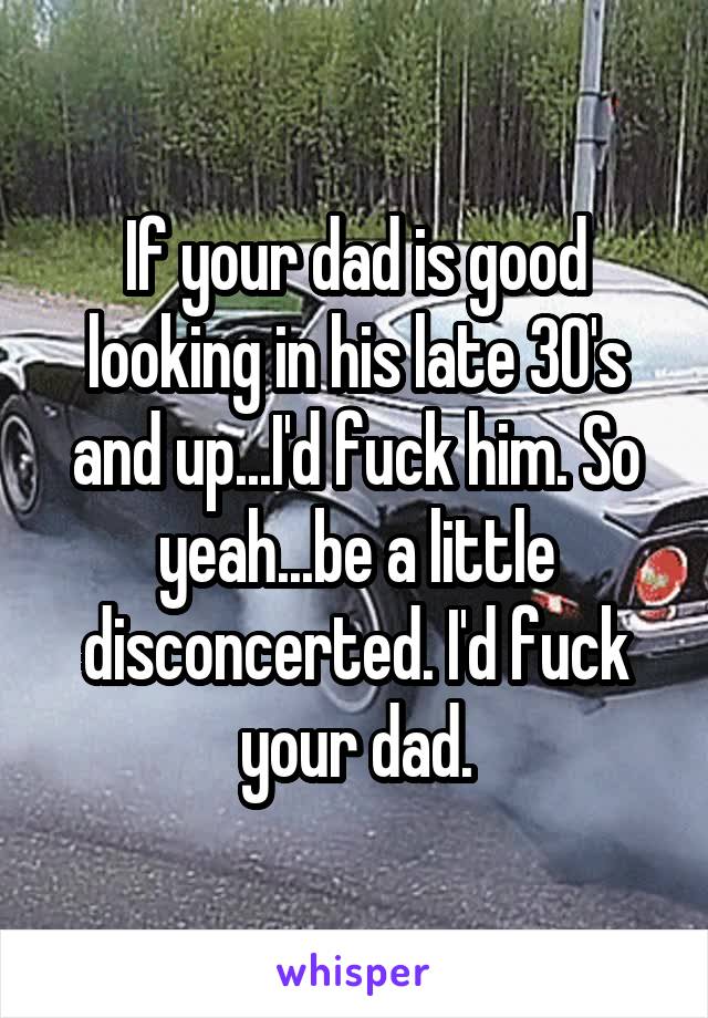 If your dad is good looking in his late 30's and up...I'd fuck him. So yeah...be a little disconcerted. I'd fuck your dad.