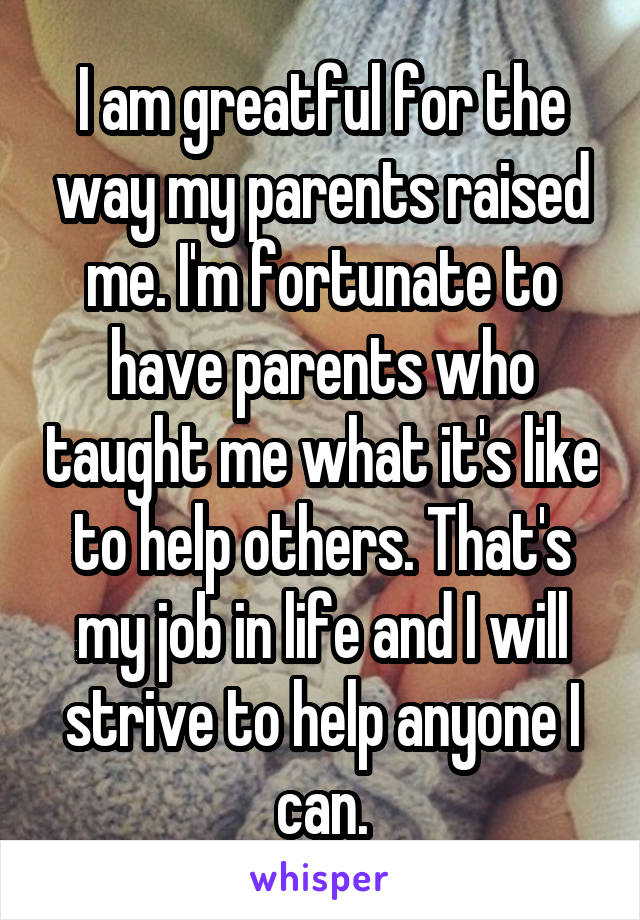 I am greatful for the way my parents raised me. I'm fortunate to have parents who taught me what it's like to help others. That's my job in life and I will strive to help anyone I can.