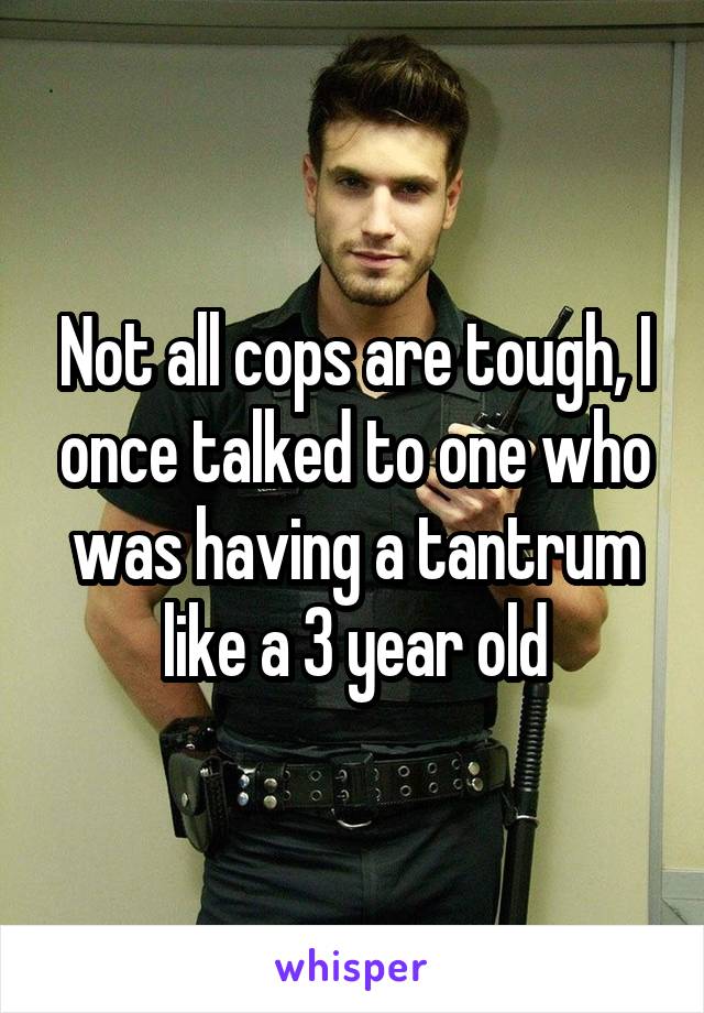 Not all cops are tough, I once talked to one who was having a tantrum like a 3 year old