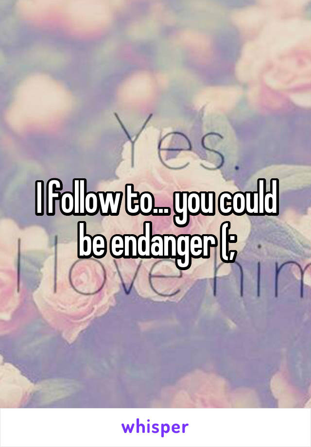 I follow to... you could be endanger (;