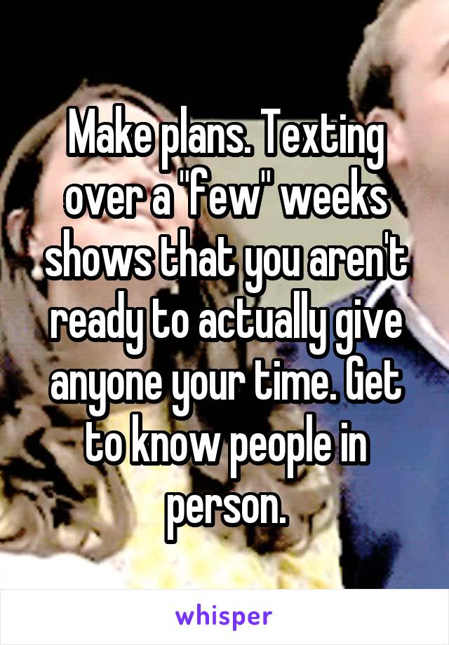 Make plans. Texting over a "few" weeks shows that you aren't ready to actually give anyone your time. Get to know people in person.