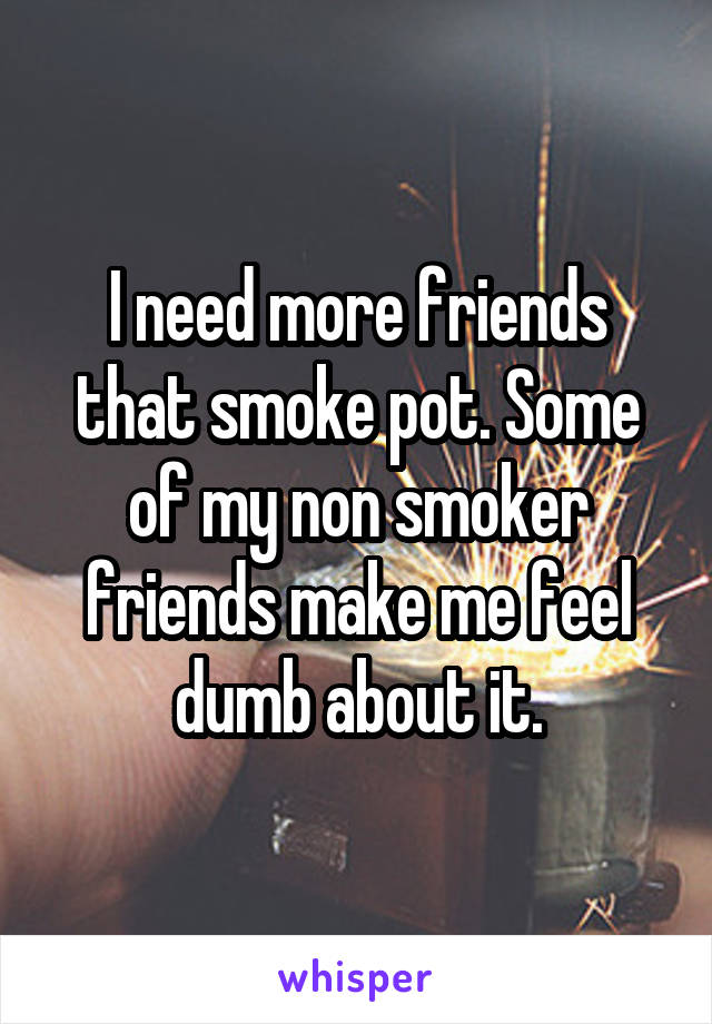 I need more friends that smoke pot. Some of my non smoker friends make me feel dumb about it.