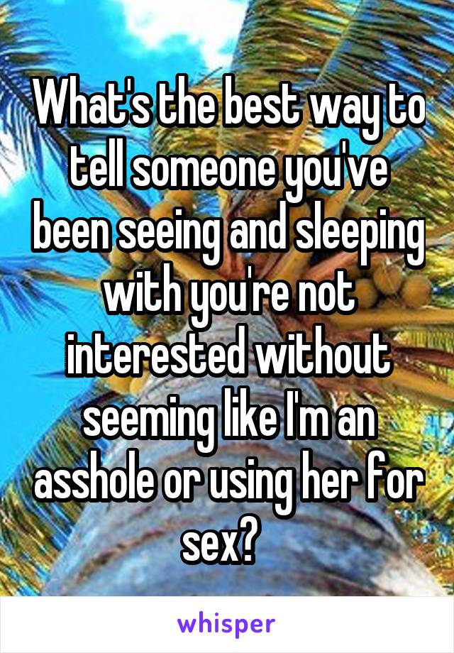 What's the best way to tell someone you've been seeing and sleeping with you're not interested without seeming like I'm an asshole or using her for sex?  
