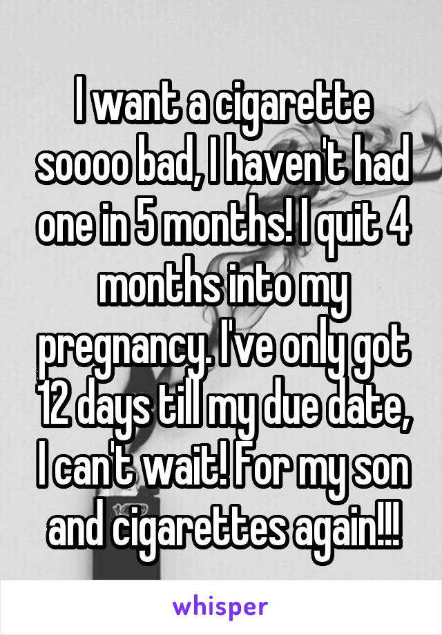 I want a cigarette soooo bad, I haven't had one in 5 months! I quit 4 months into my pregnancy. I've only got 12 days till my due date, I can't wait! For my son and cigarettes again!!!