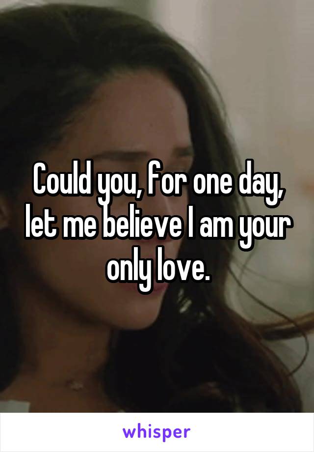 Could you, for one day, let me believe I am your only love.