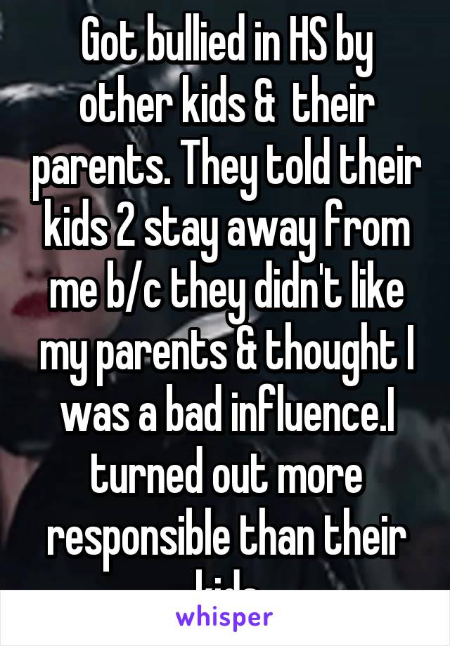 Got bullied in HS by other kids &  their parents. They told their kids 2 stay away from me b/c they didn't like my parents & thought I was a bad influence.I turned out more responsible than their kids