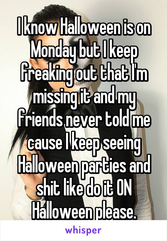 I know Halloween is on Monday but I keep freaking out that I'm missing it and my friends never told me cause I keep seeing Halloween parties and shit like do it ON Halloween please.