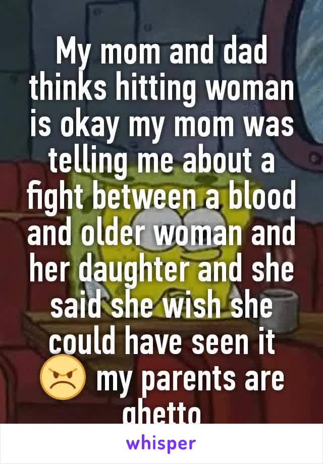 My mom and dad thinks hitting woman is okay my mom was telling me about a fight between a blood and older woman and her daughter and she said she wish she could have seen it 😠 my parents are ghetto