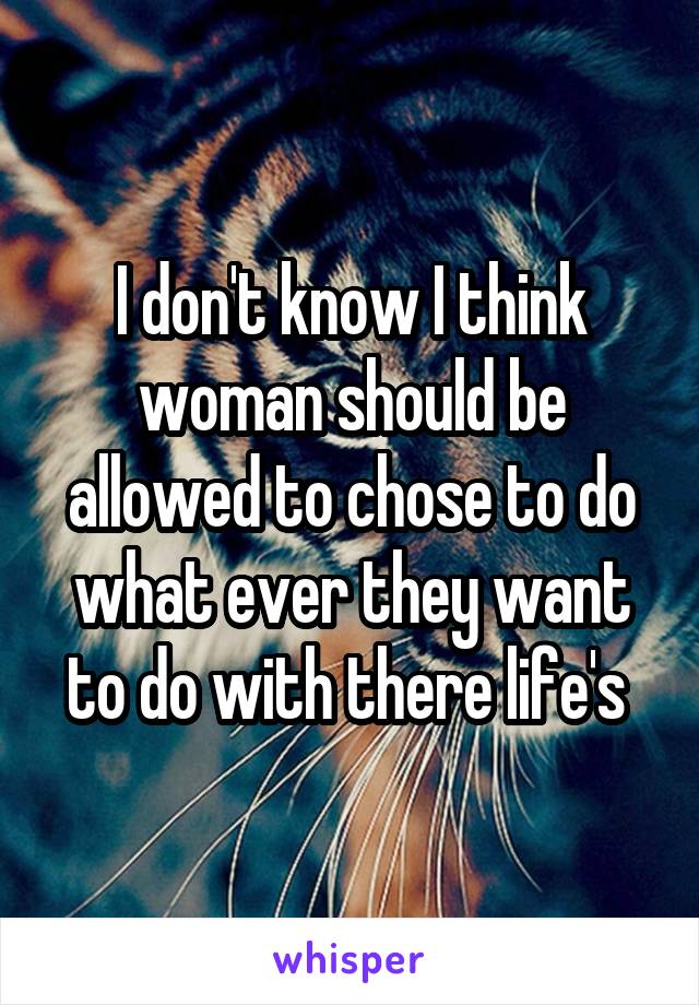 I don't know I think woman should be allowed to chose to do what ever they want to do with there life's 