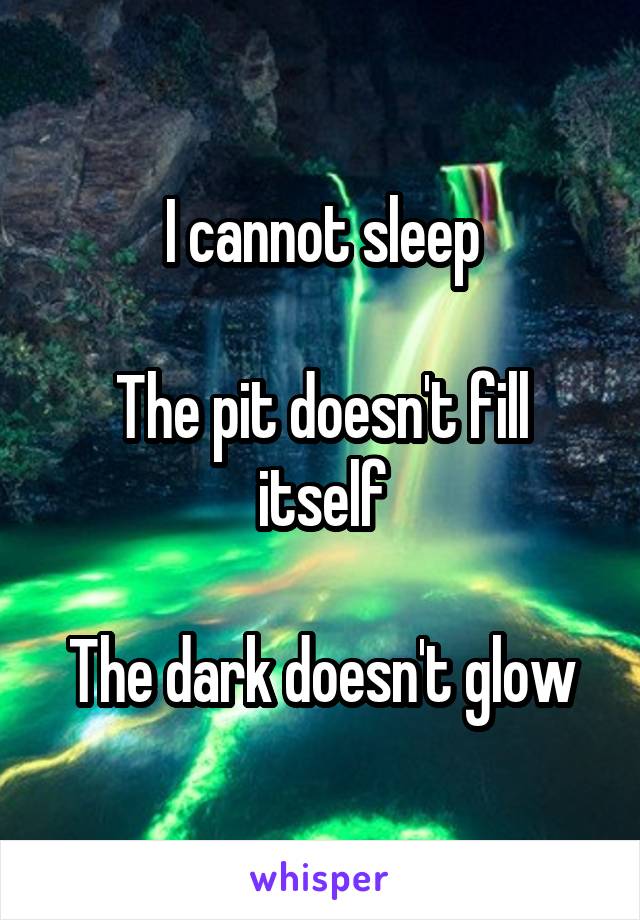 I cannot sleep

The pit doesn't fill itself

The dark doesn't glow