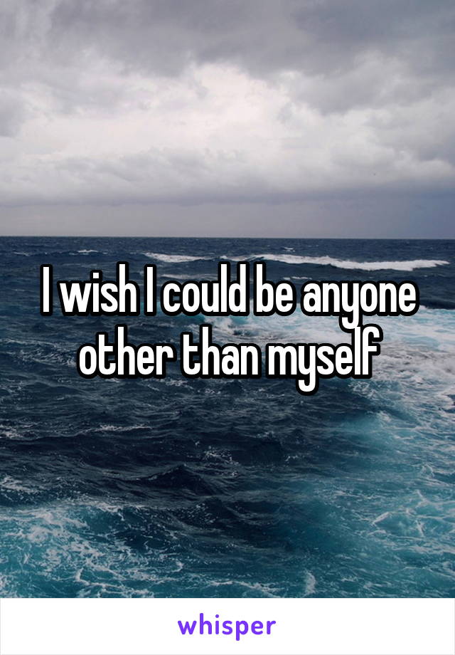 I wish I could be anyone other than myself