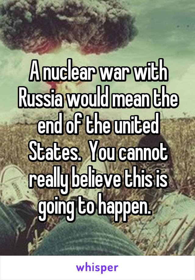A nuclear war with Russia would mean the end of the united States.  You cannot really believe this is going to happen.  