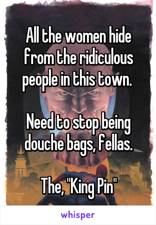 All the women hide from the ridiculous people in this town. 

Need to stop being douche bags, fellas.

The, "King Pin"