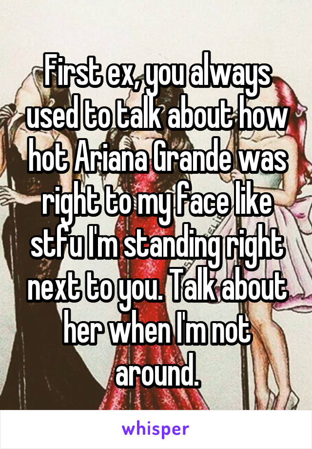 First ex, you always used to talk about how hot Ariana Grande was right to my face like stfu I'm standing right next to you. Talk about her when I'm not around.