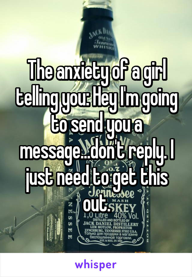 The anxiety of a girl telling you: Hey I'm going to send you a message...don't reply. I just need to get this out.