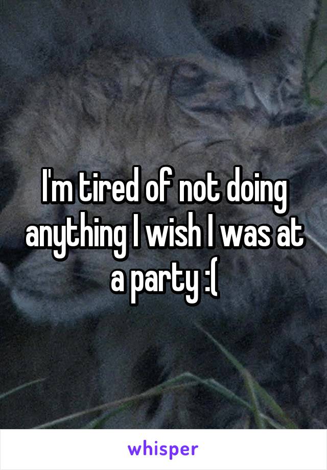 I'm tired of not doing anything I wish I was at a party :(