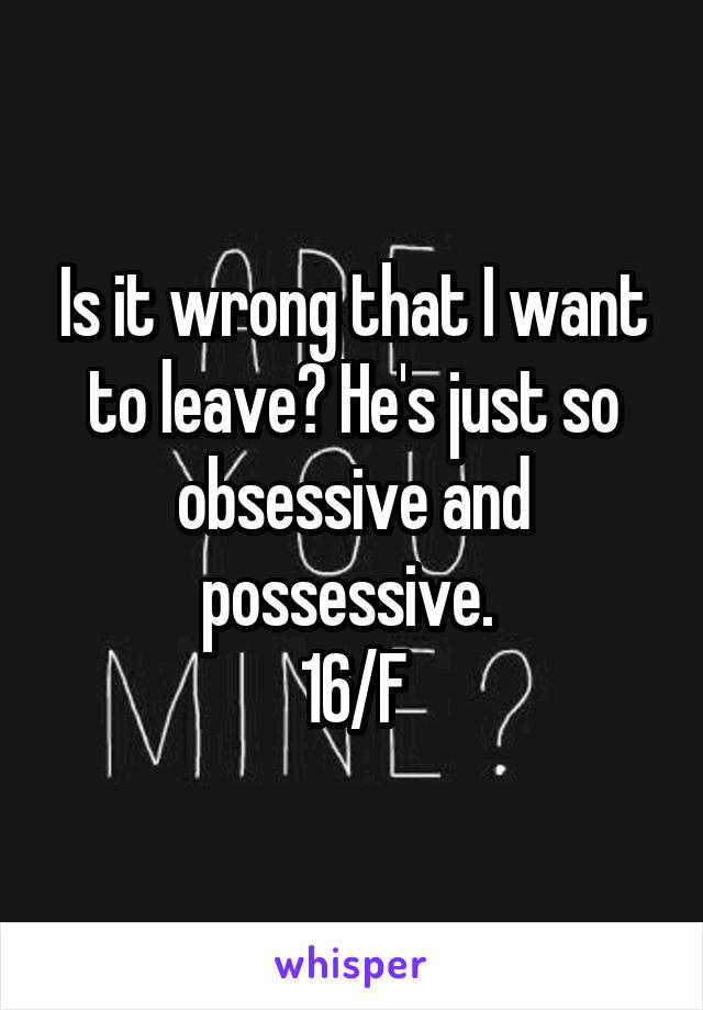 Is it wrong that I want to leave? He's just so obsessive and possessive. 
16/F
