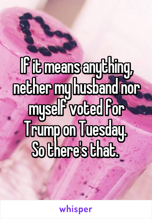 If it means anything, nether my husband nor myself voted for Trump on Tuesday. 
So there's that. 
