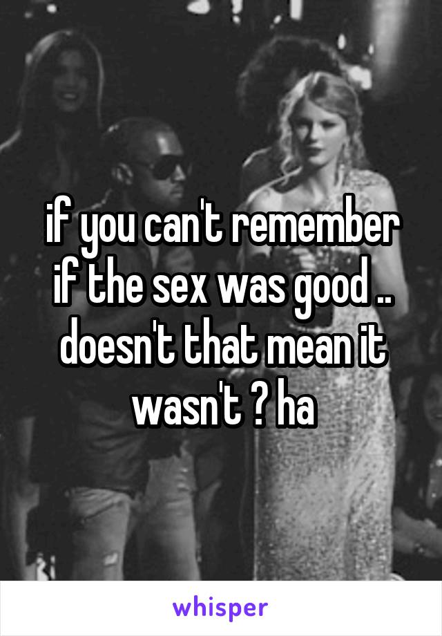 if you can't remember if the sex was good .. doesn't that mean it wasn't ? ha