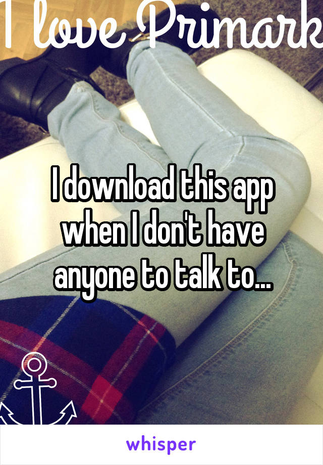 I download this app when I don't have anyone to talk to...
