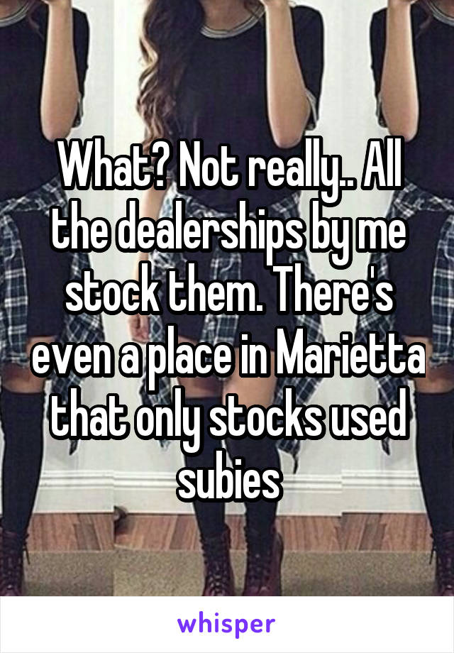 What? Not really.. All the dealerships by me stock them. There's even a place in Marietta that only stocks used subies