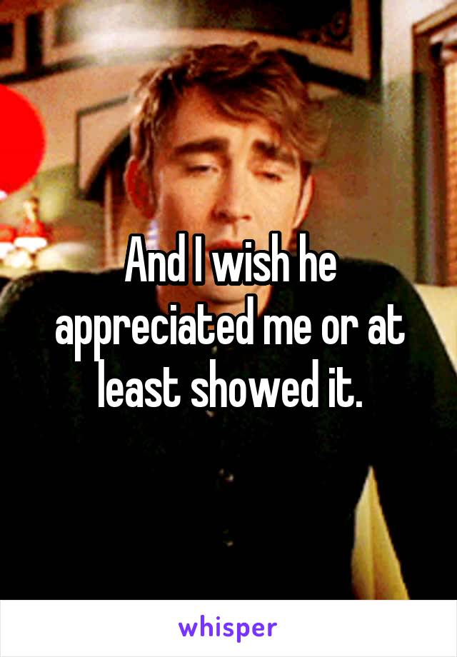 And I wish he appreciated me or at least showed it.