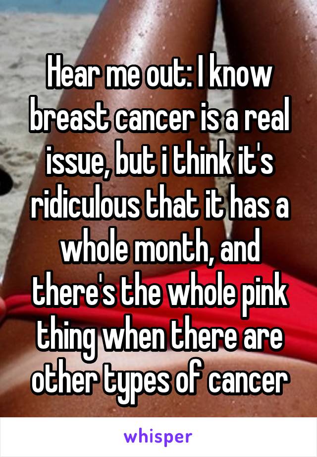Hear me out: I know breast cancer is a real issue, but i think it's ridiculous that it has a whole month, and there's the whole pink thing when there are other types of cancer