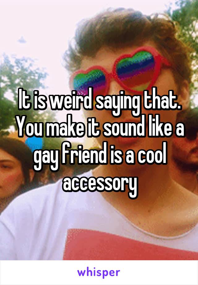 It is weird saying that. You make it sound like a gay friend is a cool accessory