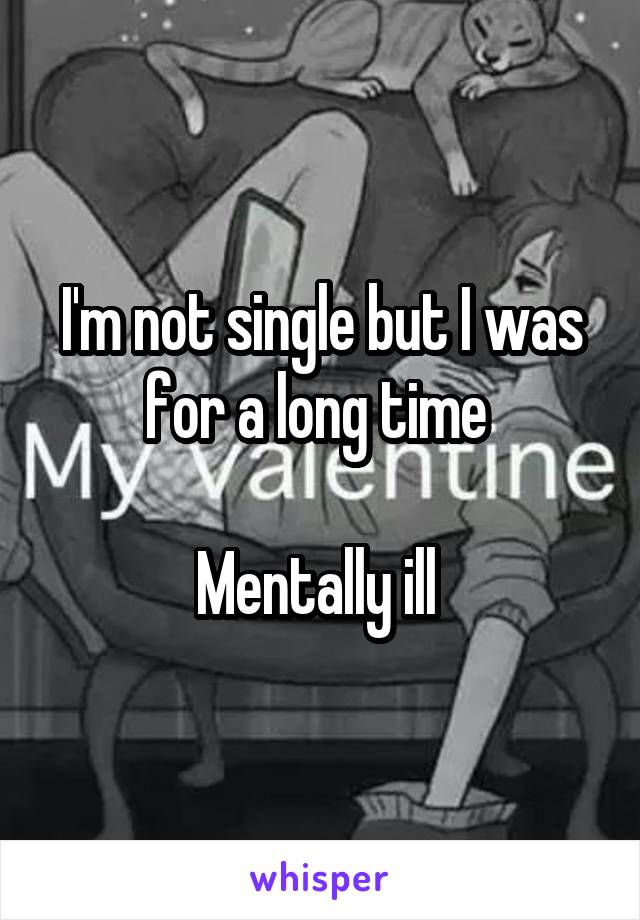I'm not single but I was for a long time 

Mentally ill 