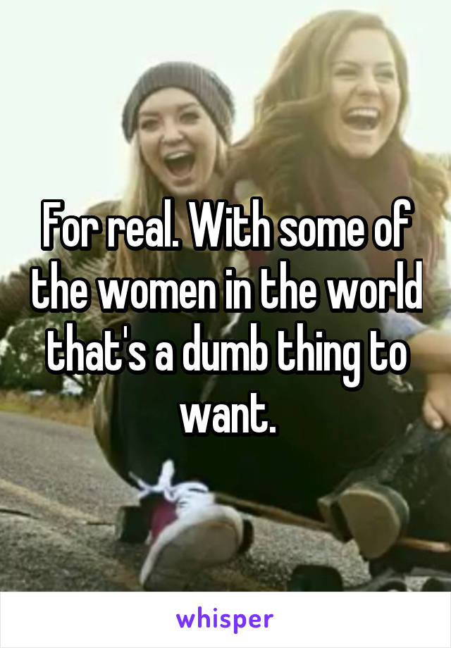 For real. With some of the women in the world that's a dumb thing to want.