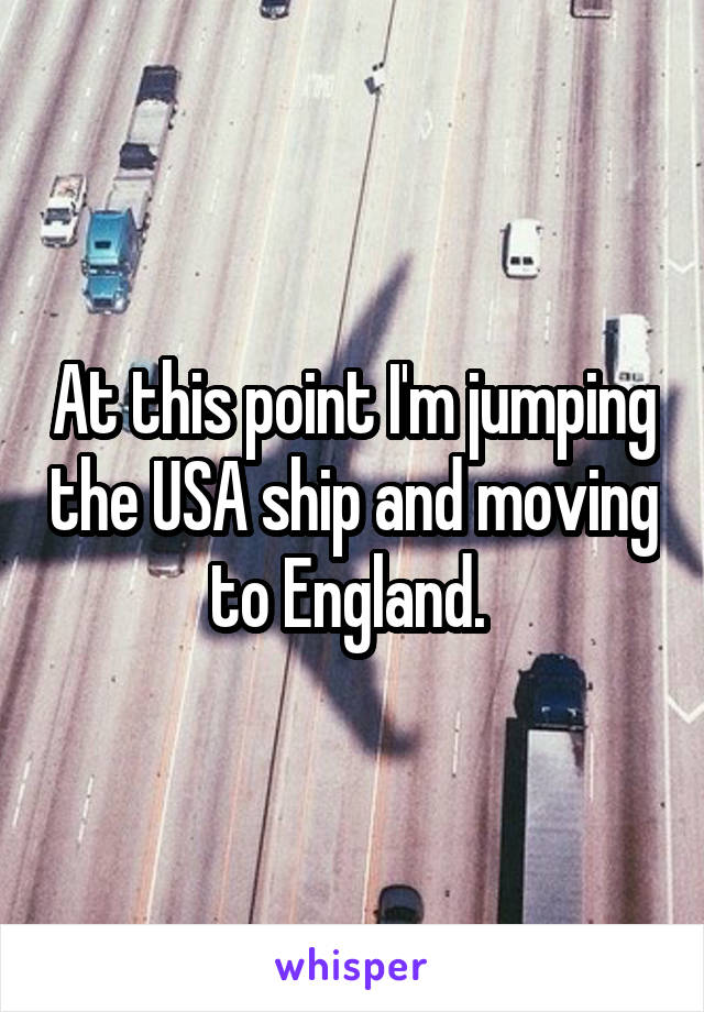 At this point I'm jumping the USA ship and moving to England. 