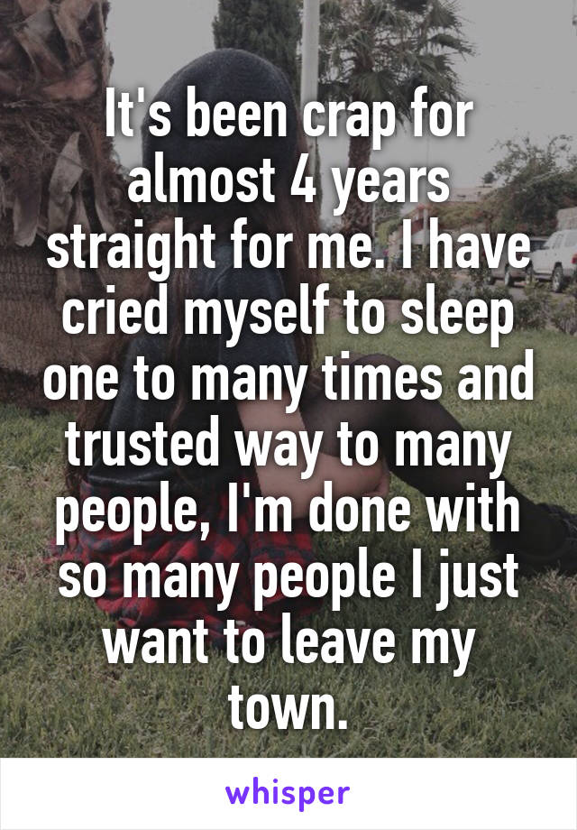It's been crap for almost 4 years straight for me. I have cried myself to sleep one to many times and trusted way to many people, I'm done with so many people I just want to leave my town.