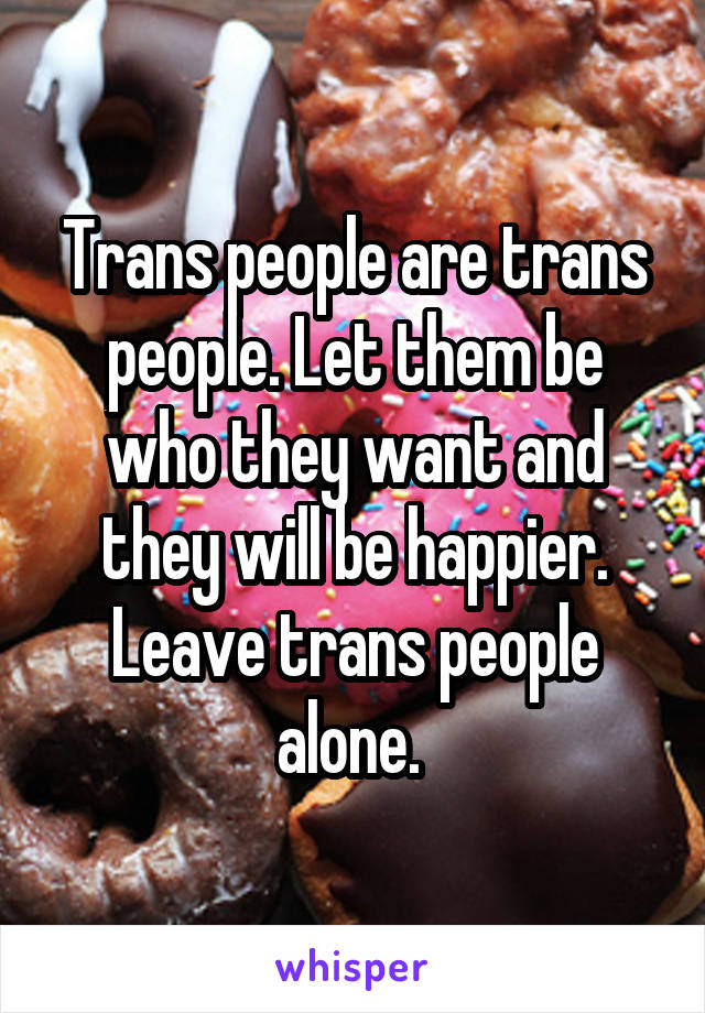 Trans people are trans people. Let them be who they want and they will be happier. Leave trans people alone. 