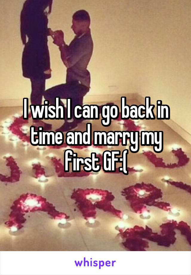 I wish I can go back in time and marry my first GF:(