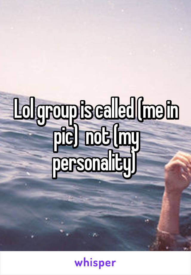 Lol group is called (me in pic)  not (my personality) 
