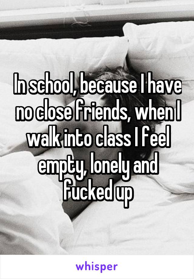 In school, because I have no close friends, when I walk into class I feel empty, lonely and fucked up