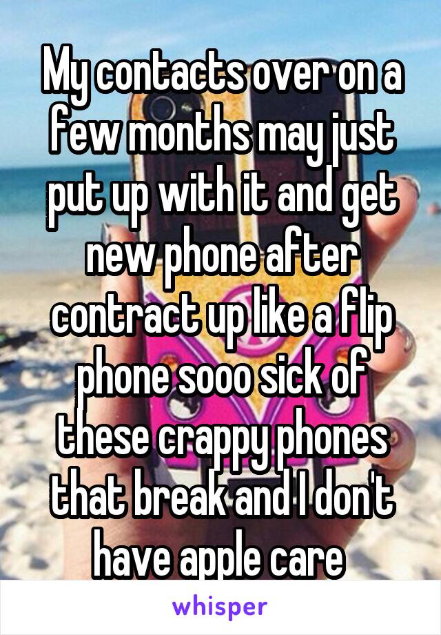 My contacts over on a few months may just put up with it and get new phone after contract up like a flip phone sooo sick of these crappy phones that break and I don't have apple care 