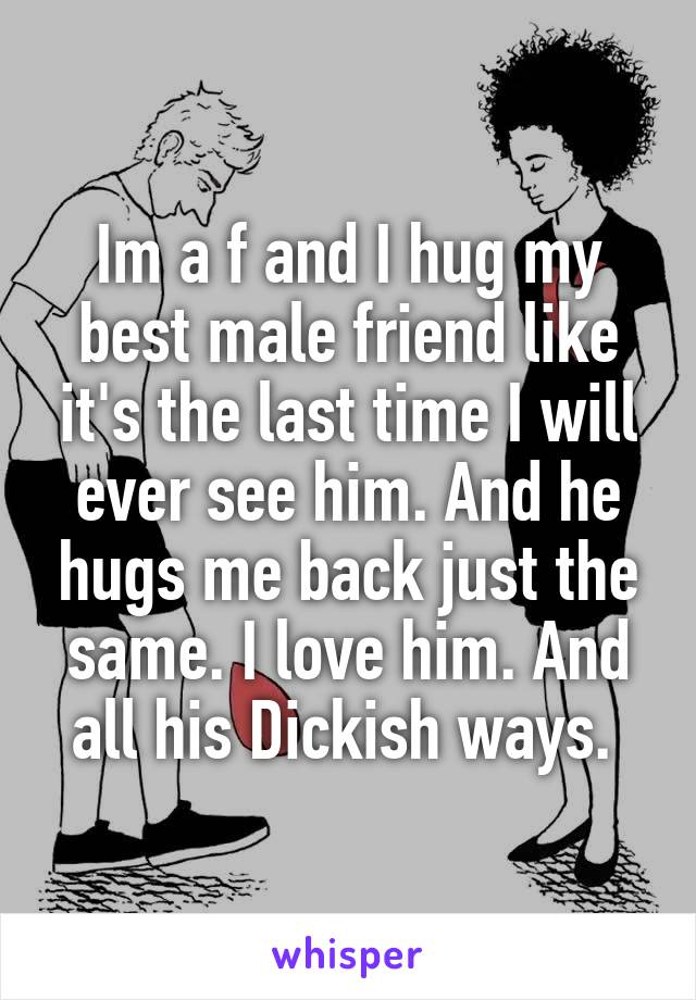 Im a f and I hug my best male friend like it's the last time I will ever see him. And he hugs me back just the same. I love him. And all his Dickish ways. 