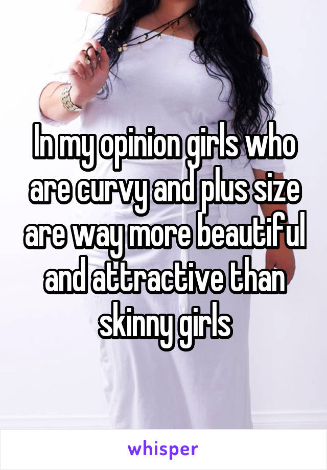 In my opinion girls who are curvy and plus size are way more beautiful and attractive than skinny girls