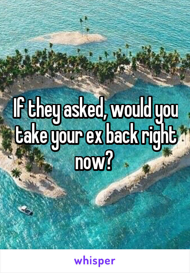 If they asked, would you take your ex back right now? 