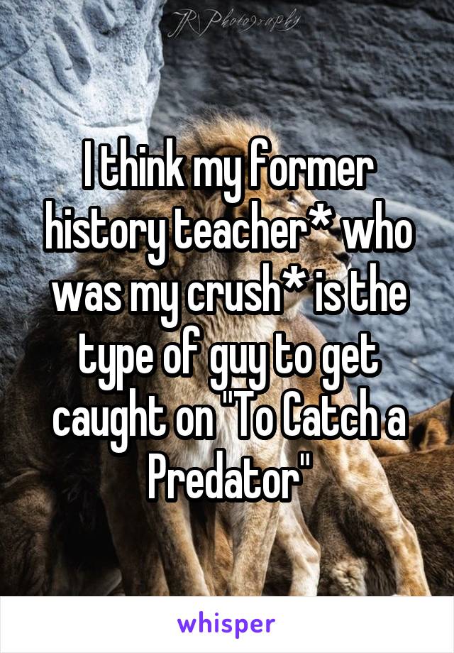 I think my former history teacher* who was my crush* is the type of guy to get caught on "To Catch a Predator"