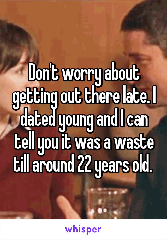 Don't worry about getting out there late. I dated young and I can tell you it was a waste till around 22 years old. 