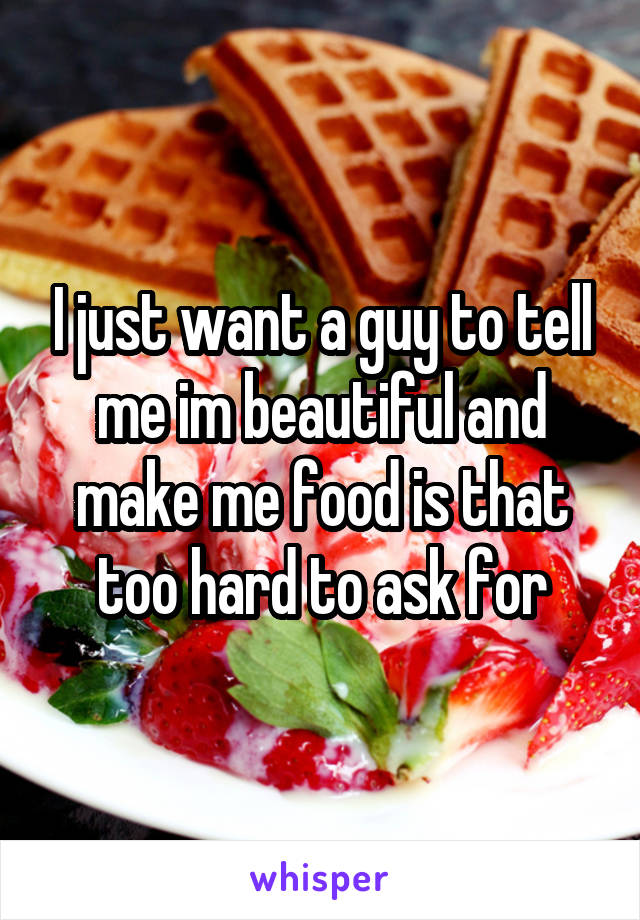 I just want a guy to tell me im beautiful and make me food is that too hard to ask for